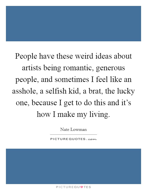 People have these weird ideas about artists being romantic, generous people, and sometimes I feel like an asshole, a selfish kid, a brat, the lucky one, because I get to do this and it's how I make my living. Picture Quote #1