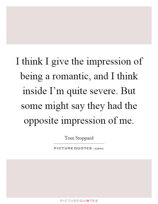 I think I give the impression of being a romantic, and I think inside I'm quite severe. But some might say they had the opposite impression of me. Picture Quote #1