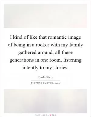 I kind of like that romantic image of being in a rocker with my family gathered around, all these generations in one room, listening intently to my stories Picture Quote #1