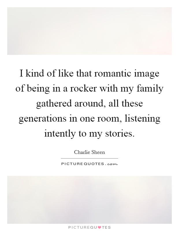 I kind of like that romantic image of being in a rocker with my family gathered around, all these generations in one room, listening intently to my stories. Picture Quote #1