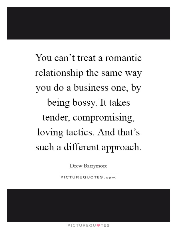 You can't treat a romantic relationship the same way you do a business one, by being bossy. It takes tender, compromising, loving tactics. And that's such a different approach. Picture Quote #1