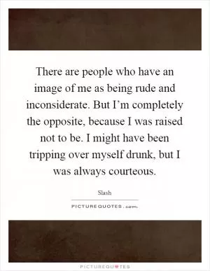 There are people who have an image of me as being rude and inconsiderate. But I’m completely the opposite, because I was raised not to be. I might have been tripping over myself drunk, but I was always courteous Picture Quote #1