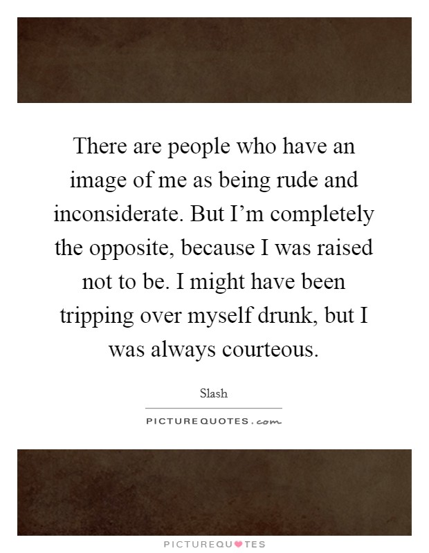 There are people who have an image of me as being rude and inconsiderate. But I'm completely the opposite, because I was raised not to be. I might have been tripping over myself drunk, but I was always courteous. Picture Quote #1
