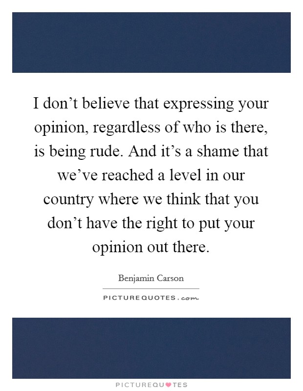 I don't believe that expressing your opinion, regardless of who is there, is being rude. And it's a shame that we've reached a level in our country where we think that you don't have the right to put your opinion out there. Picture Quote #1