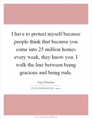 I have to protect myself because people think that because you come into 25 million homes every week, they know you. I walk the line between being gracious and being rude Picture Quote #1