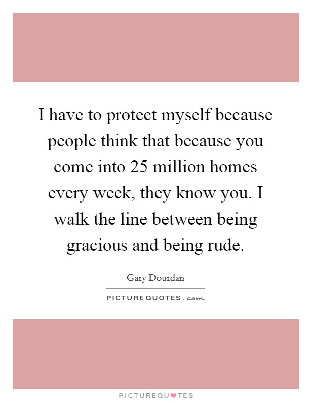 I have to protect myself because people think that because you come into 25 million homes every week, they know you. I walk the line between being gracious and being rude. Picture Quote #1