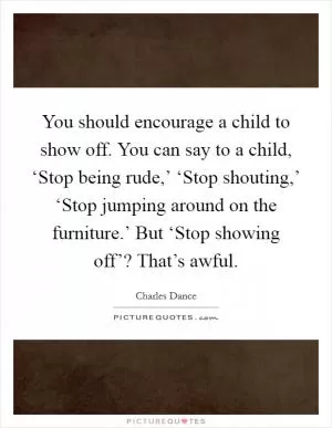 You should encourage a child to show off. You can say to a child, ‘Stop being rude,’ ‘Stop shouting,’ ‘Stop jumping around on the furniture.’ But ‘Stop showing off’? That’s awful Picture Quote #1