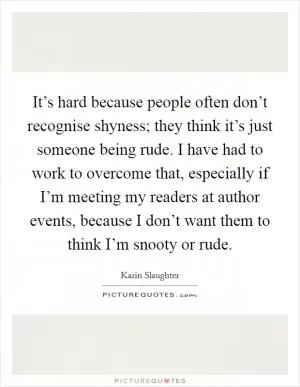 It’s hard because people often don’t recognise shyness; they think it’s just someone being rude. I have had to work to overcome that, especially if I’m meeting my readers at author events, because I don’t want them to think I’m snooty or rude Picture Quote #1