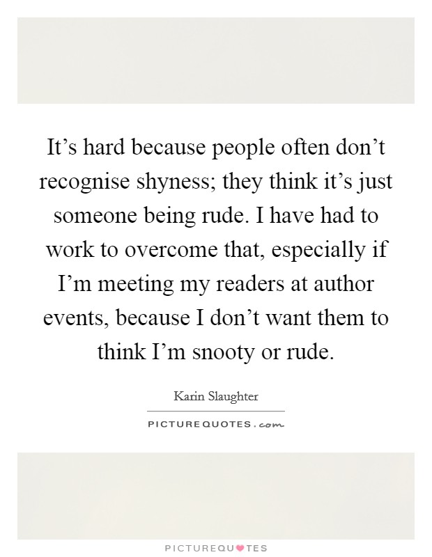 It's hard because people often don't recognise shyness; they think it's just someone being rude. I have had to work to overcome that, especially if I'm meeting my readers at author events, because I don't want them to think I'm snooty or rude. Picture Quote #1