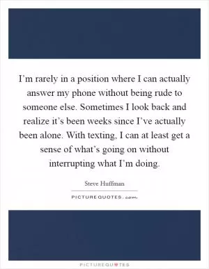 I’m rarely in a position where I can actually answer my phone without being rude to someone else. Sometimes I look back and realize it’s been weeks since I’ve actually been alone. With texting, I can at least get a sense of what’s going on without interrupting what I’m doing Picture Quote #1