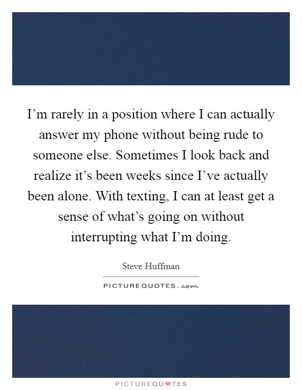 I'm rarely in a position where I can actually answer my phone without being rude to someone else. Sometimes I look back and realize it's been weeks since I've actually been alone. With texting, I can at least get a sense of what's going on without interrupting what I'm doing. Picture Quote #1