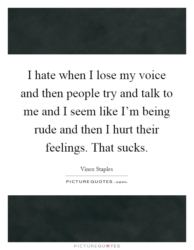 I hate when I lose my voice and then people try and talk to me and I seem like I'm being rude and then I hurt their feelings. That sucks. Picture Quote #1
