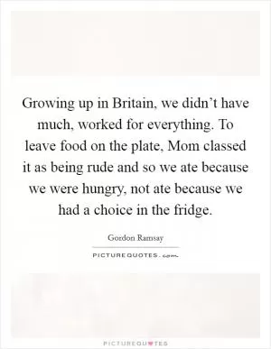Growing up in Britain, we didn’t have much, worked for everything. To leave food on the plate, Mom classed it as being rude and so we ate because we were hungry, not ate because we had a choice in the fridge Picture Quote #1