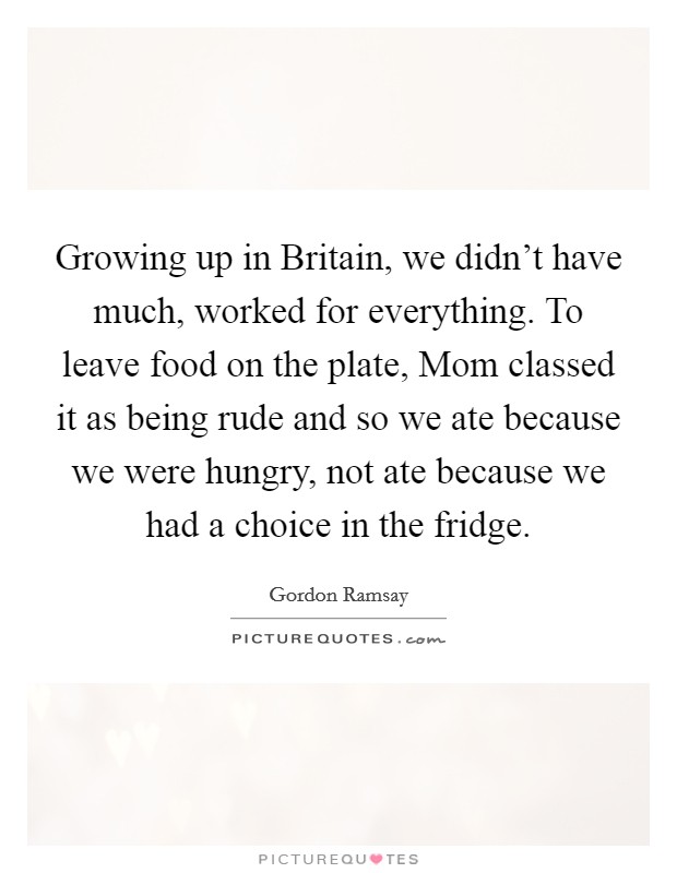 Growing up in Britain, we didn't have much, worked for everything. To leave food on the plate, Mom classed it as being rude and so we ate because we were hungry, not ate because we had a choice in the fridge. Picture Quote #1