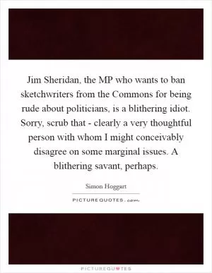Jim Sheridan, the MP who wants to ban sketchwriters from the Commons for being rude about politicians, is a blithering idiot. Sorry, scrub that - clearly a very thoughtful person with whom I might conceivably disagree on some marginal issues. A blithering savant, perhaps Picture Quote #1