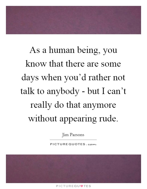 As a human being, you know that there are some days when you'd rather not talk to anybody - but I can't really do that anymore without appearing rude. Picture Quote #1