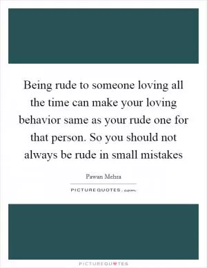 Being rude to someone loving all the time can make your loving behavior same as your rude one for that person. So you should not always be rude in small mistakes Picture Quote #1