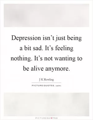 Depression isn’t just being a bit sad. It’s feeling nothing. It’s not wanting to be alive anymore Picture Quote #1