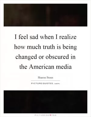 I feel sad when I realize how much truth is being changed or obscured in the American media Picture Quote #1