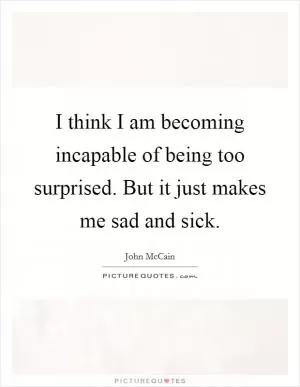 I think I am becoming incapable of being too surprised. But it just makes me sad and sick Picture Quote #1