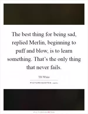 The best thing for being sad, replied Merlin, beginning to puff and blow, is to learn something. That’s the only thing that never fails Picture Quote #1