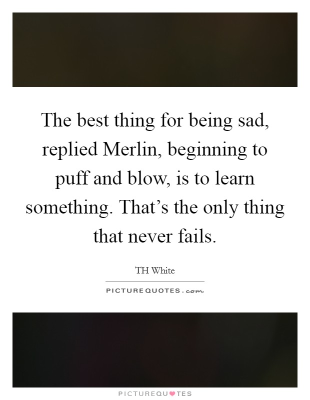 The best thing for being sad, replied Merlin, beginning to puff and blow, is to learn something. That's the only thing that never fails. Picture Quote #1