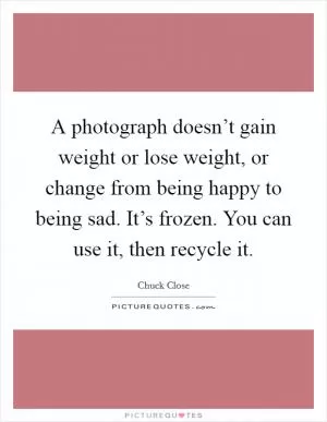 A photograph doesn’t gain weight or lose weight, or change from being happy to being sad. It’s frozen. You can use it, then recycle it Picture Quote #1