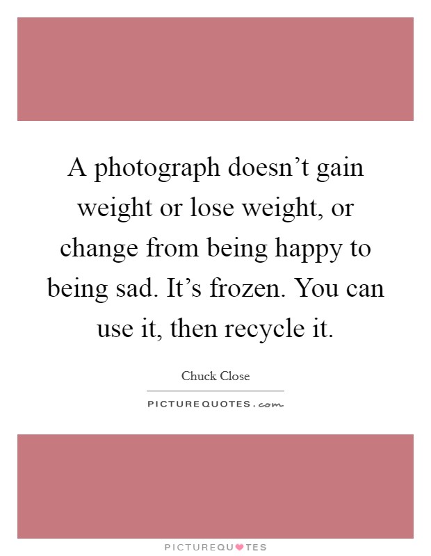 A photograph doesn't gain weight or lose weight, or change from being happy to being sad. It's frozen. You can use it, then recycle it. Picture Quote #1