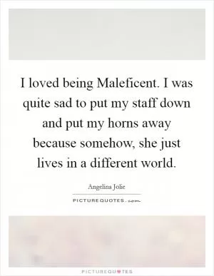 I loved being Maleficent. I was quite sad to put my staff down and put my horns away because somehow, she just lives in a different world Picture Quote #1