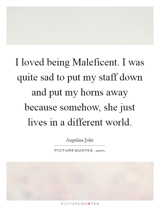 I loved being Maleficent. I was quite sad to put my staff down and put my horns away because somehow, she just lives in a different world. Picture Quote #1