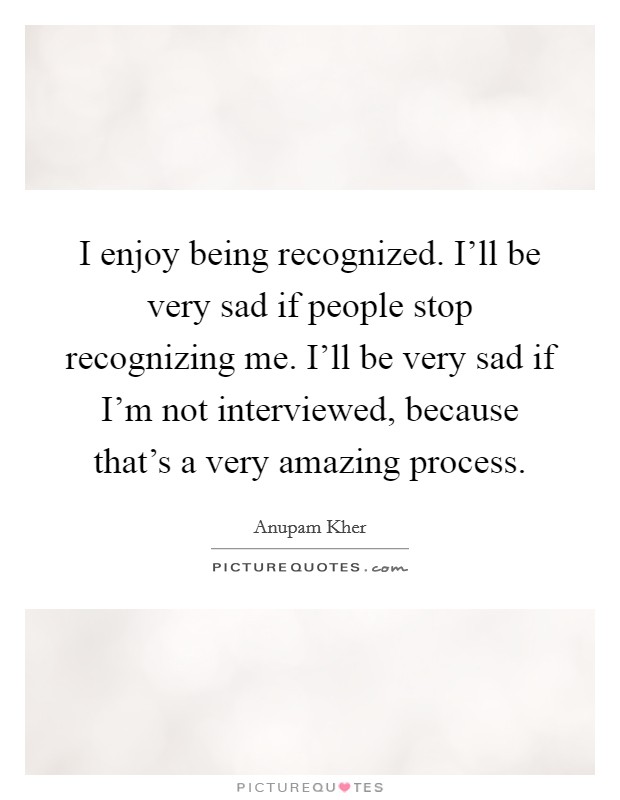 I enjoy being recognized. I'll be very sad if people stop recognizing me. I'll be very sad if I'm not interviewed, because that's a very amazing process. Picture Quote #1