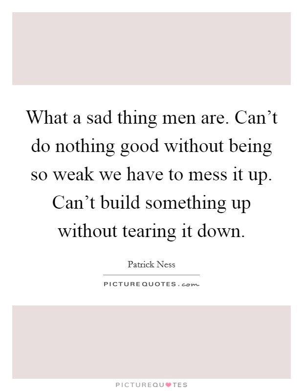 What a sad thing men are. Can't do nothing good without being so weak we have to mess it up. Can't build something up without tearing it down. Picture Quote #1