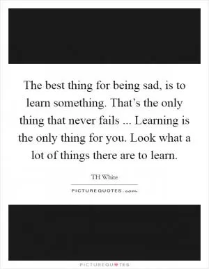 The best thing for being sad, is to learn something. That’s the only thing that never fails ... Learning is the only thing for you. Look what a lot of things there are to learn Picture Quote #1
