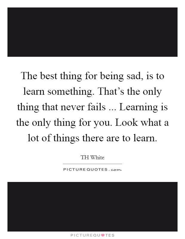 The best thing for being sad, is to learn something. That's the only thing that never fails ... Learning is the only thing for you. Look what a lot of things there are to learn. Picture Quote #1