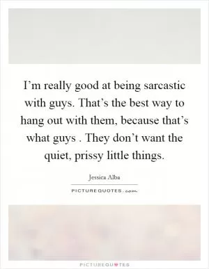 I’m really good at being sarcastic with guys. That’s the best way to hang out with them, because that’s what guys . They don’t want the quiet, prissy little things Picture Quote #1