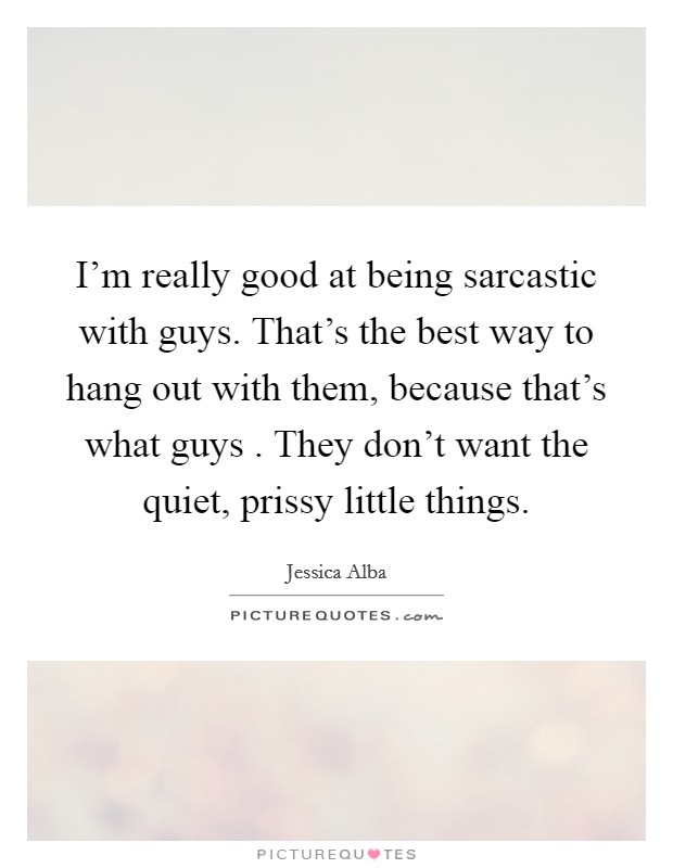 I'm really good at being sarcastic with guys. That's the best way to hang out with them, because that's what guys . They don't want the quiet, prissy little things. Picture Quote #1