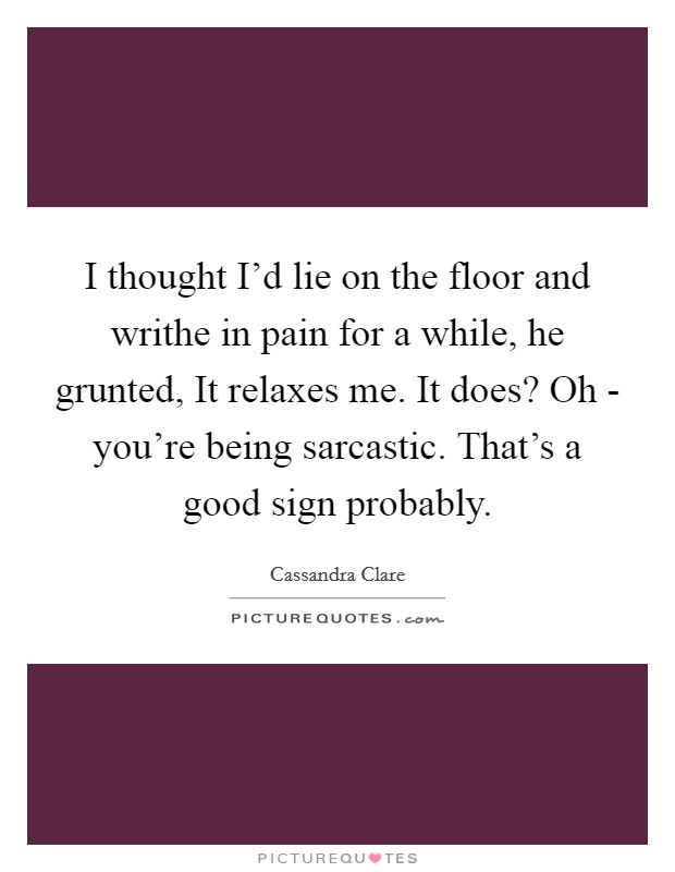 I thought I'd lie on the floor and writhe in pain for a while, he grunted, It relaxes me. It does? Oh - you're being sarcastic. That's a good sign probably. Picture Quote #1