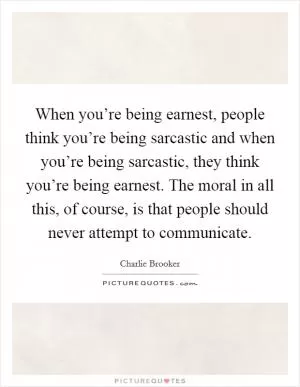 When you’re being earnest, people think you’re being sarcastic and when you’re being sarcastic, they think you’re being earnest. The moral in all this, of course, is that people should never attempt to communicate Picture Quote #1