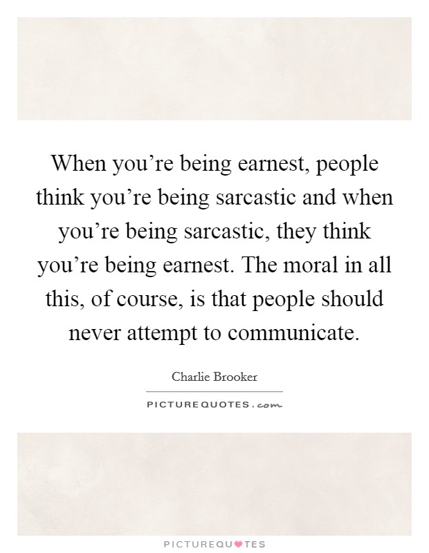 When you're being earnest, people think you're being sarcastic and when you're being sarcastic, they think you're being earnest. The moral in all this, of course, is that people should never attempt to communicate. Picture Quote #1