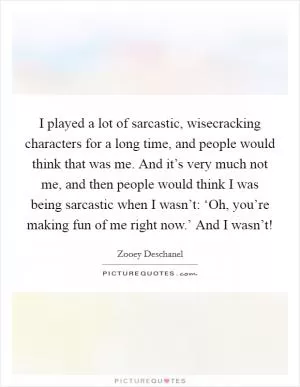 I played a lot of sarcastic, wisecracking characters for a long time, and people would think that was me. And it’s very much not me, and then people would think I was being sarcastic when I wasn’t: ‘Oh, you’re making fun of me right now.’ And I wasn’t! Picture Quote #1