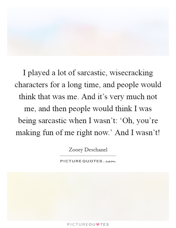 I played a lot of sarcastic, wisecracking characters for a long time, and people would think that was me. And it's very much not me, and then people would think I was being sarcastic when I wasn't: ‘Oh, you're making fun of me right now.' And I wasn't! Picture Quote #1