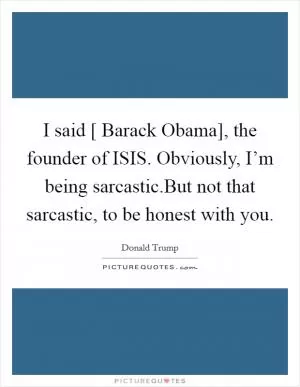 I said [ Barack Obama], the founder of ISIS. Obviously, I’m being sarcastic.But not that sarcastic, to be honest with you Picture Quote #1