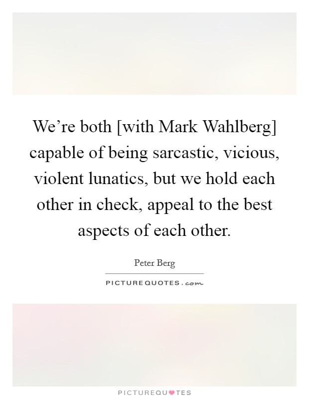 We're both [with Mark Wahlberg] capable of being sarcastic, vicious, violent lunatics, but we hold each other in check, appeal to the best aspects of each other. Picture Quote #1