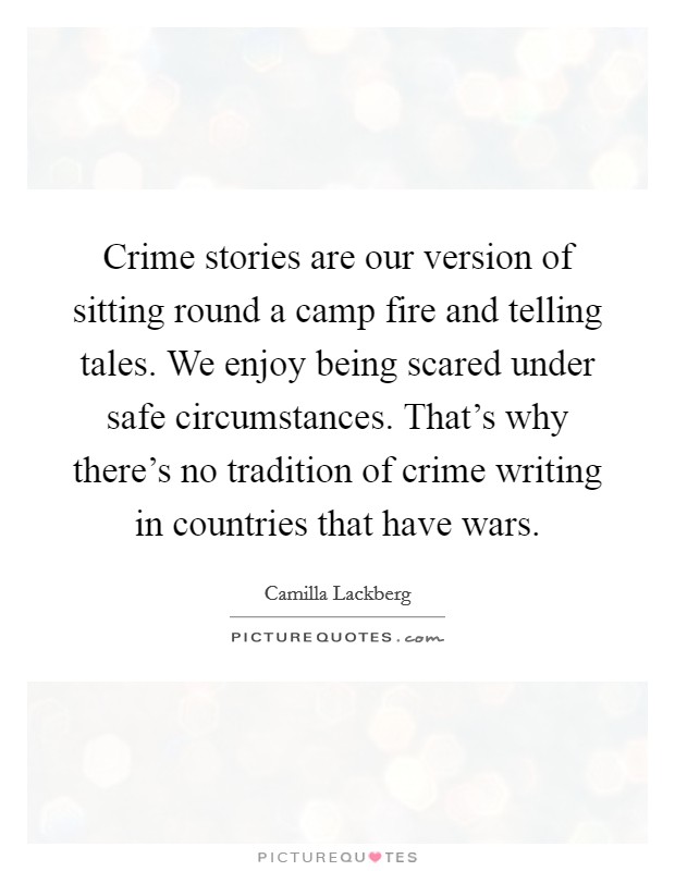 Crime stories are our version of sitting round a camp fire and telling tales. We enjoy being scared under safe circumstances. That's why there's no tradition of crime writing in countries that have wars. Picture Quote #1