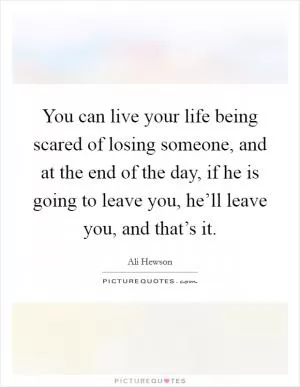 You can live your life being scared of losing someone, and at the end of the day, if he is going to leave you, he’ll leave you, and that’s it Picture Quote #1