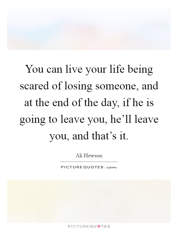 You can live your life being scared of losing someone, and at the end of the day, if he is going to leave you, he'll leave you, and that's it. Picture Quote #1