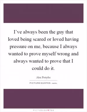 I’ve always been the guy that loved being scared or loved having pressure on me, because I always wanted to prove myself wrong and always wanted to prove that I could do it Picture Quote #1