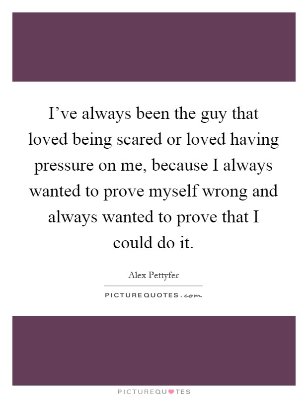 I've always been the guy that loved being scared or loved having pressure on me, because I always wanted to prove myself wrong and always wanted to prove that I could do it. Picture Quote #1