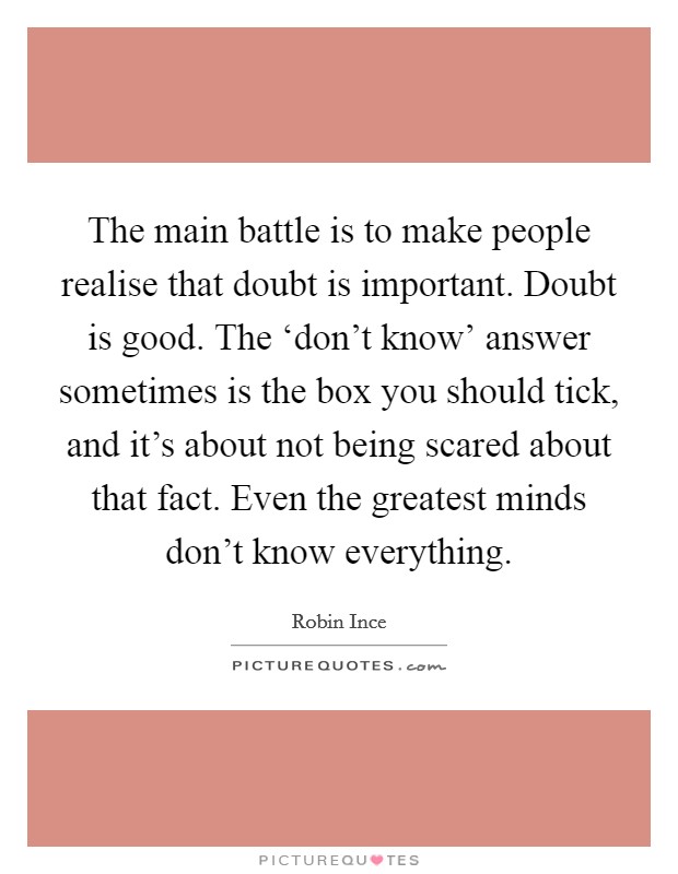 The main battle is to make people realise that doubt is important. Doubt is good. The ‘don't know' answer sometimes is the box you should tick, and it's about not being scared about that fact. Even the greatest minds don't know everything. Picture Quote #1