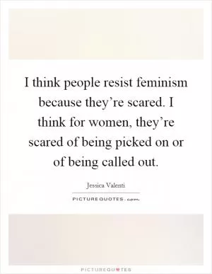 I think people resist feminism because they’re scared. I think for women, they’re scared of being picked on or of being called out Picture Quote #1